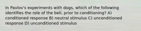 In Pavlov's experiments with dogs, which of the following identifies the role of the bell, prior to conditioning? A) conditioned response B) neutral stimulus C) unconditioned response D) unconditioned stimulus