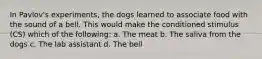 In Pavlov's experiments, the dogs learned to associate food with the sound of a bell. This would make the conditioned stimulus (CS) which of the following: a. The meat b. The saliva from the dogs c. The lab assistant d. The bell