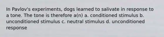 In Pavlov's experiments, dogs learned to salivate in response to a tone. The tone is therefore a(n) a. conditioned stimulus b. unconditioned stimulus c. neutral stimulus d. unconditioned response