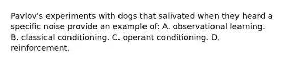 Pavlov's experiments with dogs that salivated when they heard a specific noise provide an example of: A. observational learning. B. classical conditioning. C. operant conditioning. D. reinforcement.