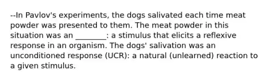 --In Pavlov's experiments, the dogs salivated each time meat powder was presented to them. The meat powder in this situation was an ________: a stimulus that elicits a reflexive response in an organism. The dogs' salivation was an unconditioned response (UCR): a natural (unlearned) reaction to a given stimulus.