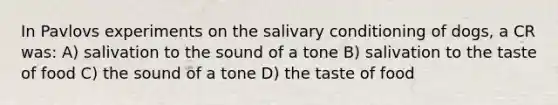 In Pavlovs experiments on the salivary conditioning of dogs, a CR was: A) salivation to the sound of a tone B) salivation to the taste of food C) the sound of a tone D) the taste of food