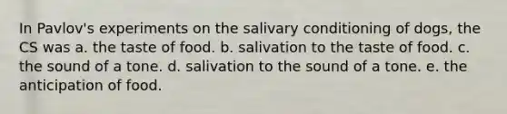 In Pavlov's experiments on the salivary conditioning of dogs, the CS was a. the taste of food. b. salivation to the taste of food. c. the sound of a tone. d. salivation to the sound of a tone. e. the anticipation of food.