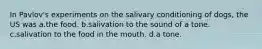 In Pavlov's experiments on the salivary conditioning of dogs, the US was a.the food. b.salivation to the sound of a tone. c.salivation to the food in the mouth. d.a tone.