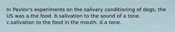 In Pavlov's experiments on the salivary conditioning of dogs, the US was a.the food. b.salivation to the sound of a tone. c.salivation to the food in the mouth. d.a tone.