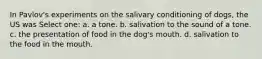 In Pavlov's experiments on the salivary conditioning of dogs, the US was Select one: a. a tone. b. salivation to the sound of a tone. c. the presentation of food in the dog's mouth. d. salivation to the food in the mouth.