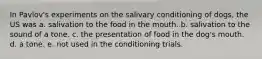 In Pavlov's experiments on the salivary conditioning of dogs, the US was a. salivation to the food in the mouth. b. salivation to the sound of a tone. c. the presentation of food in the dog's mouth. d. a tone. e. not used in the conditioning trials.