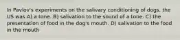 In Pavlov's experiments on the salivary conditioning of dogs, the US was A) a tone. B) salivation to the sound of a tone. C) the presentation of food in the dog's mouth. D) salivation to the food in the mouth