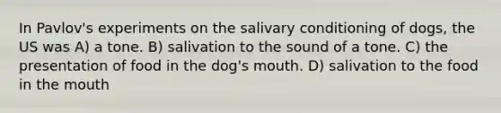 In Pavlov's experiments on the salivary conditioning of dogs, the US was A) a tone. B) salivation to the sound of a tone. C) the presentation of food in the dog's mouth. D) salivation to the food in the mouth