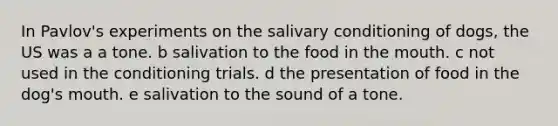 In Pavlov's experiments on the salivary conditioning of dogs, the US was a a tone. b salivation to the food in the mouth. c not used in the conditioning trials. d the presentation of food in the dog's mouth. e salivation to the sound of a tone.