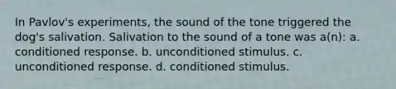 In Pavlov's experiments, the sound of the tone triggered the dog's salivation. Salivation to the sound of a tone was a(n): a. conditioned response. b. unconditioned stimulus. c. unconditioned response. d. conditioned stimulus.