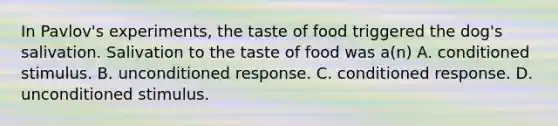 In Pavlov's experiments, the taste of food triggered the dog's salivation. Salivation to the taste of food was a(n) A. conditioned stimulus. B. unconditioned response. C. conditioned response. D. unconditioned stimulus.