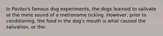 In Pavlov's famous dog experiments, the dogs learned to salivate at the mere sound of a metronome ticking. However, prior to conditioning, the food in the dog's mouth is what caused the salivation, or the: