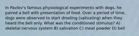 In Pavlov's famous physiological experiments with dogs, he paired a bell with presentation of food. Over a period of time, dogs were observed to start drooling (salivating) when they heard the bell only. What was the conditioned stimulus? A) skeletal nervous system B) salivation C) meat powder D) bell