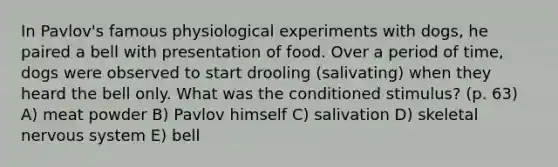 In Pavlov's famous physiological experiments with dogs, he paired a bell with presentation of food. Over a period of time, dogs were observed to start drooling (salivating) when they heard the bell only. What was the conditioned stimulus? (p. 63) A) meat powder B) Pavlov himself C) salivation D) skeletal nervous system E) bell