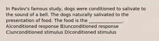 In Pavlov's famous study, dogs were conditioned to salivate to the sound of a bell. The dogs naturally salivated to the presentation of food. The food is the _______________. A)conditioned response B)unconditioned response C)unconditioned stimulus D)conditioned stimulus