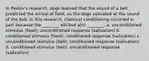 In Pavlov's research, dogs learned that the sound of a bell predicted the arrival of food, so the dogs salivated at the sound of the bell. In this research, classical conditioning occurred in part because the ________ elicited a(n) ________. a. unconditioned stimulus (food); unconditioned response (salivation) b. conditioned stimulus (food); conditioned response (salivation) c. unconditioned stimulus (bell); conditioned response (salivation) d. conditioned stimulus (bell); unconditioned response (salivation)