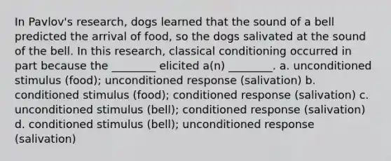 In Pavlov's research, dogs learned that the sound of a bell predicted the arrival of food, so the dogs salivated at the sound of the bell. In this research, classical conditioning occurred in part because the ________ elicited a(n) ________. a. unconditioned stimulus (food); unconditioned response (salivation) b. conditioned stimulus (food); conditioned response (salivation) c. unconditioned stimulus (bell); conditioned response (salivation) d. conditioned stimulus (bell); unconditioned response (salivation)