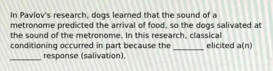 In Pavlov's research, dogs learned that the sound of a metronome predicted the arrival of food, so the dogs salivated at the sound of the metronome. In this research, classical conditioning occurred in part because the ________ elicited a(n) ________ response (salivation).