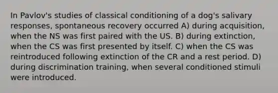 In Pavlov's studies of classical conditioning of a dog's salivary responses, spontaneous recovery occurred A) during acquisition, when the NS was first paired with the US. B) during extinction, when the CS was first presented by itself. C) when the CS was reintroduced following extinction of the CR and a rest period. D) during discrimination training, when several conditioned stimuli were introduced.