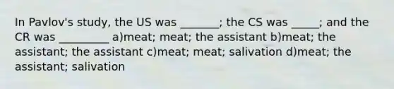 In Pavlov's study, the US was _______; the CS was _____; and the CR was _________ a)meat; meat; the assistant b)meat; the assistant; the assistant c)meat; meat; salivation d)meat; the assistant; salivation