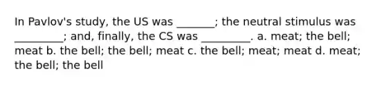 In Pavlov's study, the US was _______; the neutral stimulus was _________; and, finally, the CS was _________. a. meat; the bell; meat b. the bell; the bell; meat c. the bell; meat; meat d. meat; the bell; the bell