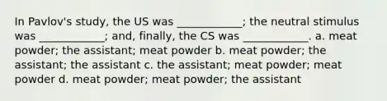 In Pavlov's study, the US was ____________; the neutral stimulus was ____________; and, finally, the CS was ____________. a. meat powder; the assistant; meat powder b. meat powder; the assistant; the assistant c. the assistant; meat powder; meat powder d. meat powder; meat powder; the assistant