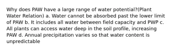 Why does PAW have a large range of water potential?(Plant Water Relation) a. Water cannot be absorbed past the lower limit of PAW b. It includes all water between field capacity and PWP c. All plants can access water deep in the soil profile, increasing PAW d. Annual precipitation varies so that water content is unpredictable