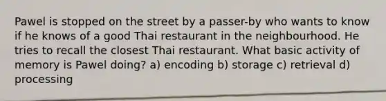 Pawel is stopped on the street by a passer-by who wants to know if he knows of a good Thai restaurant in the neighbourhood. He tries to recall the closest Thai restaurant. What basic activity of memory is Pawel doing? a) encoding b) storage c) retrieval d) processing