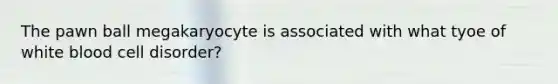 The pawn ball megakaryocyte is associated with what tyoe of white blood cell disorder?