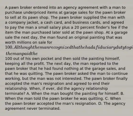 A pawn broker entered into an agency agreement with a man to purchase underpriced items at garage sales for the pawn broker to sell at its pawn shop. The pawn broker supplied the man with a company jacket, a cash card, and business cards, and agreed to pay the man a small salary plus a 20 percent finder's fee if the item the man purchased later sold at the pawn shop. At a garage sale the next day, the man found an original painting that was worth millions on sale for 100. Although the man recognized that he had a fiduciary duty to give this opportunity to the pawn broker, the man paid the100 out of his own pocket and then sold the painting himself, keeping all the profit. The next day, the man reported to the pawn broker that he had found nothing at the garage sales, and that he was quitting. The pawn broker asked the man to continue working, but the man was not interested. The pawn broker finally accepted the man's resignation and agreed to end their relationship. When, if ever, did the agency relationship terminate? A. When the man bought the painting for himself. B. When the man told the pawn broker he was quitting. C. When the pawn broker accepted the man's resignation. D. The agency agreement never terminated.