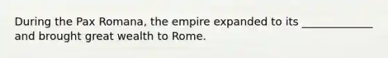 During the Pax Romana, the empire expanded to its _____________ and brought great wealth to Rome.