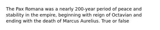 The Pax Romana was a nearly 200-year period of peace and stability in the empire, beginning with reign of Octavian and ending with the death of Marcus Aurelius. True or false