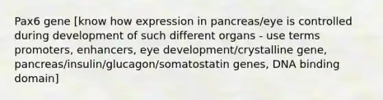 Pax6 gene [know how expression in pancreas/eye is controlled during development of such different organs - use terms promoters, enhancers, eye development/crystalline gene, pancreas/insulin/glucagon/somatostatin genes, DNA binding domain]