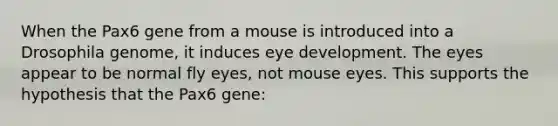 When the Pax6 gene from a mouse is introduced into a Drosophila genome, it induces eye development. The eyes appear to be normal fly eyes, not mouse eyes. This supports the hypothesis that the Pax6 gene: