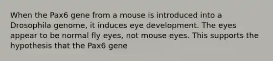 When the Pax6 gene from a mouse is introduced into a Drosophila genome, it induces eye development. The eyes appear to be normal fly eyes, not mouse eyes. This supports the hypothesis that the Pax6 gene