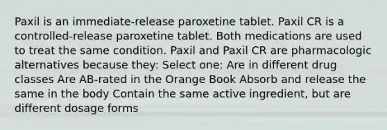 Paxil is an immediate-release paroxetine tablet. Paxil CR is a controlled-release paroxetine tablet. Both medications are used to treat the same condition. Paxil and Paxil CR are pharmacologic alternatives because they: Select one: Are in different drug classes Are AB-rated in the Orange Book Absorb and release the same in the body Contain the same active ingredient, but are different dosage forms