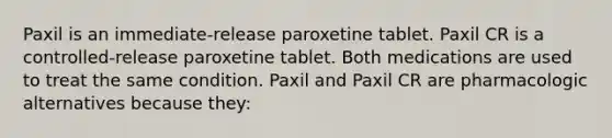 Paxil is an immediate-release paroxetine tablet. Paxil CR is a controlled-release paroxetine tablet. Both medications are used to treat the same condition. Paxil and Paxil CR are pharmacologic alternatives because they: