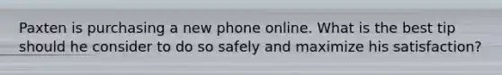 Paxten is purchasing a new phone online. What is the best tip should he consider to do so safely and maximize his satisfaction?