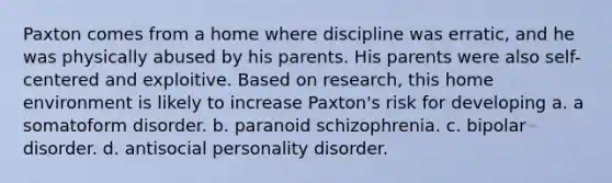 Paxton comes from a home where discipline was erratic, and he was physically abused by his parents. His parents were also self-centered and exploitive. Based on research, this home environment is likely to increase Paxton's risk for developing a. ​a somatoform disorder. b. ​paranoid schizophrenia. c. ​bipolar disorder. d. ​antisocial personality disorder.