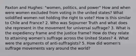 Paxton and Hughes: "women, politics, and power" How and when were women excluded from voting in the united states? What solidified women not holding the right to vote? How is this similar to Chile and France? 2. Who was Sojourner Truth and what does she represent in the movement for universal suffrage? 3. What is the expediency frame and the justice frame? How do they relate to attaining women's suffrage across the United States? 4. What were the arguments of anti-suffragists? 5. How did women's suffrage movements vary around the world?