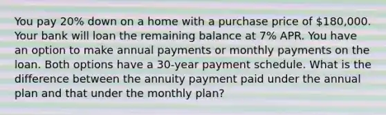 You pay 20% down on a home with a purchase price of 180,000. Your bank will loan the remaining balance at 7% APR. You have an option to make annual payments or monthly payments on the loan. Both options have a 30-year payment schedule. What is the difference between the annuity payment paid under the annual plan and that under the monthly plan?