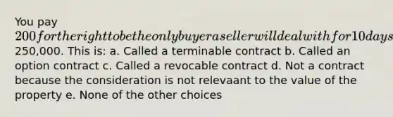 You pay 200 for the right to be the only buyer a seller will deal with for 10 days for a piece of property that is for sale for250,000. This is: a. Called a terminable contract b. Called an option contract c. Called a revocable contract d. Not a contract because the consideration is not relevaant to the value of the property e. None of the other choices