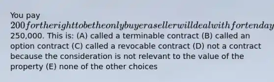 You pay 200 for the right to be the only buyer a seller will deal with for ten days for a piece of property that is for sale for250,000. This is: (A) called a terminable contract (B) called an option contract (C) called a revocable contract (D) not a contract because the consideration is not relevant to the value of the property (E) none of the other choices