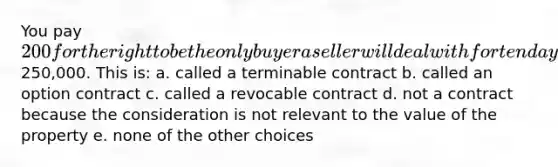 You pay 200 for the right to be the only buyer a seller will deal with for ten days for a piece of property that is for sale for250,000. This is: a. called a terminable contract b. called an option contract c. called a revocable contract d. not a contract because the consideration is not relevant to the value of the property e. none of the other choices