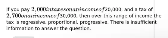 If you pay 2,000 in taxes on an income of20,000, and a tax of 2,700 on an income of30,000, then over this range of income the tax is regressive. proportional. progressive. There is insufficient information to answer the question.