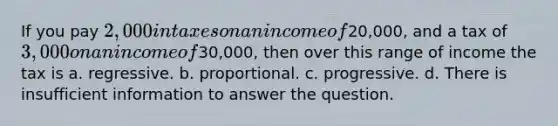 If you pay 2,000 in taxes on an income of20,000, and a tax of 3,000 on an income of30,000, then over this range of income the tax is a. regressive. b. proportional. c. progressive. d. There is insufficient information to answer the question.