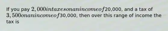 If you pay 2,000 in taxes on an income of20,000, and a tax of 3,500 on an income of30,000, then over this range of income the tax is