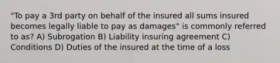 "To pay a 3rd party on behalf of the insured all sums insured becomes legally liable to pay as damages" is commonly referred to as? A) Subrogation B) Liability insuring agreement C) Conditions D) Duties of the insured at the time of a loss