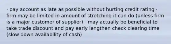 · pay account as late as possible without hurting credit rating · firm may be limited in amount of stretching it can do (unless firm is a major customer of supplier) · may actually be beneficial to take trade discount and pay early lengthen check clearing time (slow down availability of cash)